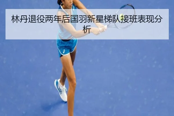 林丹退役两年后国羽新星梯队接班表现分析